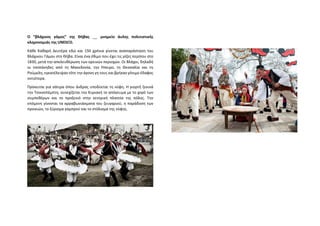 Ο “βλάχικος γάμος” της Θήβας __ μνημείο άυλης πολιτιστικής
κληρονομιάς της UNESCO.
Κάθε Καθαρή Δευτέρα εδώ και 150 χρόνια γίνεται αναπαράσταση του
Βλάχικου Γάμου στη Θήβα. Είναι ένα έθιμο που έχει τις ρίζες περίπου στο
1830, μετά την απελευθέρωση των ορεινών περιοχών. Οι Βλάχοι, δηλαδή
οι τσοπάνηδες από τη Μακεδονία, την Ήπειρο, τη Θεσσαλία και τη
Ρούμελη, εγκατέλειψαν τότε την άγονη γη τους και βρήκαν γόνιμο έδαφος
νοτιότερα.
Πρόκειται για σάτιρα όπου άνδρας υποδύεται τη νύφη. Η γιορτή ξεκινά
την Τσικνοπέμπτη, συνεχίζεται την Κυριακή το απόγευμα με το χορό των
συμπεθέρων και το προξενιό στην κεντρική πλατεία της πόλης. Την
επόμενη γίνονται τα αρραβωνιάσματα του ζευγαριού, η παράδοση των
προικιών, το ξύρισμα γαμπρού και το στόλισμα της νύφης.
 