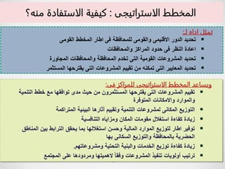 17
‫المخطط‬ ‫ويساعد‬
‫الاستراتيجى‬
‫فى‬ ‫للمراكز‬
:

‫التنمي‬ ‫خطط‬ ‫مع‬ ‫توافقها‬ ‫مدى‬ ‫حيث‬ ‫من‬ ‫المستثمرون‬ ‫يقترحها‬ ‫التى‬ ‫المشروعات‬ ‫تقييم‬
‫ة‬
‫المتوفرة‬ ‫واالمكانات‬ ‫والموارد‬

‫المتراكمة‬ ‫البيئية‬ ‫أثارها‬ ‫وتقييم‬ ‫التنمية‬ ‫لمشروعات‬ ‫المكانى‬ ‫التوزيع‬

‫التنافسية‬ ‫ومزاياه‬ ‫المكان‬ ‫مقومات‬ ‫استغالل‬ ‫كفاءة‬ ‫زيادة‬

‫المناطق‬ ‫بين‬ ‫الترابط‬ ‫يحقق‬ ‫بما‬ ‫استغاللها‬ ‫وحسن‬ ‫المالية‬ ‫الموارد‬ ‫لتوزيع‬ ‫اطار‬ ‫توفير‬
‫بها‬ ‫السكانى‬ ‫والتوزيع‬ ‫بالمحافظة‬ ‫الحضرية‬

‫ومشروعاتهم‬ ‫التحتية‬ ‫والبنية‬ ‫الخدمات‬ ‫توزيع‬ ‫كفاءة‬ ‫زيادة‬
.

‫المجتمع‬ ‫على‬ ‫ومردودها‬ ‫الهميتها‬ ً‫ا‬‫وفق‬ ‫المشروعات‬ ‫تنفيذ‬ ‫أولويات‬ ‫ترتيب‬
‫لـ‬ ‫اداه‬ ‫تمثل‬
:

‫القومى‬ ‫المخطط‬ ‫اطار‬ ‫فى‬ ‫للمحافظة‬ ‫والقومى‬ ‫االقليمى‬ ‫الدور‬ ‫تحديد‬

‫والمحافظات‬ ‫المراكز‬ ‫حدود‬ ‫فى‬ ‫النظر‬ ‫اعادة‬

‫المجاورة‬ ‫والمحافظات‬ ‫المحافظة‬ ‫تخدم‬ ‫التى‬ ‫القومية‬ ‫المشروعات‬ ‫تحديد‬

‫المستثمر‬ ‫يقترحها‬ ‫التى‬ ‫المشروعات‬ ‫تقييم‬ ‫من‬ ‫تمكنه‬ ‫التى‬ ‫المعايير‬ ‫تحديد‬
‫المخطط‬
‫الاستراتيجى‬
:
‫منه؟‬ ‫الاستفادة‬ ‫كيفية‬
 