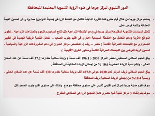 -
‫يساهم‬
‫مركز‬
‫جرجا‬
‫من‬
‫خالل‬
‫قيام‬
‫مشروعات‬
‫للثروة‬
‫الداجنة‬
‫تتكامل‬
‫مع‬
‫النشاط‬
‫الزراعي‬
(
‫مدينة‬
‫الدواجن‬
)
‫مما‬
‫يؤدي‬
‫إلى‬
‫تحسين‬
‫الق‬
‫يمة‬
‫المضافة‬
‫وإتاحة‬
‫فرص‬
‫عمل‬
.
-
‫تتمثل‬
‫السياسات‬
‫التنموية‬
‫المقترحة‬
‫لمركز‬
‫جرجا‬
‫في‬
(
‫دعم‬
‫االنشطة‬
‫الزراعية‬
‫مثل‬
‫انتاج‬
‫الدواجن‬
‫واللحوم‬
‫والصناعات‬
‫الزراعي‬
‫ة‬
-
‫تطوير‬
‫المواقع‬
‫االثرية‬
‫ودعم‬
‫التكامل‬
‫مع‬
‫االنشطة‬
‫السياحية‬
‫االخرى‬
‫في‬
‫اقليم‬
‫جنوب‬
‫الصعيد‬
-
‫تكامل‬
‫التنمية‬
‫الريفية‬
‫الجديدة‬
‫في‬
‫الظهير‬
‫الصحراوي‬
‫مع‬
‫التجمعات‬
‫العمرانية‬
‫القائمة‬
(
‫حضر‬
–
‫ريف‬
)
-
‫تتخصص‬
‫مراكز‬
‫العمران‬
‫في‬
‫دعم‬
‫المشروةعات‬
‫الزراعية‬
‫والسياحي‬
‫ة‬
-
‫تحسين‬
‫الربط‬
‫العرضي‬
‫بين‬
‫التجمعات‬
‫العمرانية‬
‫القائمة‬
‫ومحاور‬
‫الطرق‬
‫االقليمية‬
)
-
‫يبلغ‬
‫الحجم‬
‫السكاني‬
‫المستقبلي‬
‫لحضر‬
‫المركز‬
2030
(
196.1
‫ألف‬
‫نسمة‬
)
‫بزيادة‬
‫سكانية‬
‫مقدارها‬
37.2
‫ألف‬
‫نسمة‬
‫عن‬
‫عدد‬
‫السكان‬
‫الحالي‬
،
‫وتبلغ‬
‫نسبة‬
‫الزيادة‬
‫الحضرية‬
10.6
%
‫من‬
‫إجمالي‬
‫الزيادة‬
‫السكانية‬
‫في‬
‫المحافظة‬
.
-
‫يبلغ‬
‫الحجم‬
‫السكاني‬
‫لريف‬
‫المركز‬
‫لعام‬
2030
‫حوالي‬
487.9
‫ألف‬
‫بزيادة‬
‫سكانية‬
‫مقدارها‬
130
‫ألف‬
‫نسمة‬
‫عن‬
‫عدد‬
‫السكان‬
‫الحالي‬
،
‫وبنسبة‬
10.4
%
‫من‬
‫إجمالي‬
‫الزيادة‬
‫السكانية‬
‫لريف‬
‫المحافظة‬
-
‫سوف‬
‫تقوم‬
‫مدينة‬
‫جرجا‬
‫كمركز‬
‫نمو‬
‫اقليمي‬
‫ثانوي‬
‫علي‬
‫مستوي‬
‫محافظة‬
‫سوهاج‬
‫وكذلك‬
‫علي‬
‫مستوي‬
‫اقليم‬
‫جنوب‬
‫الصعيد‬
‫ككل‬
-
‫سوف‬
‫يتم‬
‫إنشاء‬
3
‫مراكز‬
‫تنمية‬
‫شبه‬
‫حضري‬
‫داخل‬
‫المجمع‬
‫الزراعي‬
‫الصناعي‬
‫المقترح‬
‫جرجا‬ ‫لمركز‬‫التنموي‬ ‫ر‬‫الدو‬
‫فى‬
‫للمحافظة‬‫المعتمدة‬‫التنموية‬‫ية‬‫ؤ‬‫الر‬‫ضوء‬
 