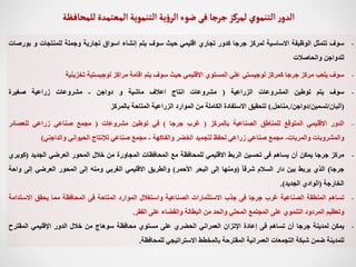 -
‫سوف‬
‫تتمثل‬
‫الوظيفة‬
‫االساسية‬
‫لمركز‬
‫جرجا‬
‫كدور‬
‫تجاري‬
‫اقليمي‬
‫حيث‬
‫سوف‬
‫يتم‬
‫إنشاء‬
‫اسواق‬
‫تجارية‬
‫وجملة‬
‫للمنتجات‬
‫و‬
‫ب‬
‫ورصات‬
‫للدواجن‬
‫والحاصالت‬
-
‫سوف‬
‫يلعب‬
‫مركز‬
‫جرجا‬
‫كمركز‬
‫لوجيستي‬
‫علي‬
‫المستوي‬
‫االقليمي‬
‫حيث‬
‫سوف‬
‫يتم‬
‫اقامة‬
‫مراكز‬
‫لوجيستية‬
‫تخزينية‬
-
‫سوف‬
‫يتم‬
‫توطين‬
‫المشروعات‬
‫الزراعية‬
(
‫مشروعات‬
‫انتاج‬
‫اعالف‬
‫ماشية‬
‫و‬
‫دواجن‬
-
‫مشروعات‬
‫زراعية‬
‫صغيرة‬
(
‫ألبان‬
/
‫تسمين‬
/
‫دواجن‬
/
.
‫مناحل‬
.
)
‫لتحقيق‬
‫االستفادة‬
‫الكاملة‬
‫من‬
‫الموارد‬
‫الزراعية‬
‫المتاحة‬
‫بالمركز‬
-
‫الدور‬
‫االقليمي‬
‫المتوقع‬
‫للمناطق‬
‫الصناعية‬
‫بالمركز‬
(
‫غرب‬
‫جرجا‬
)
‫في‬
‫توطين‬
‫مشروعات‬
(
‫مجمع‬
‫صناعي‬
‫زراعي‬
‫للعصائر‬
‫والمشروبات‬
‫والمربات‬
-
‫مجمع‬
‫صناعي‬
‫زراعي‬
‫لحفظ‬
‫لتجميد‬
‫الخضر‬
‫والفاكهة‬
-
‫مجمع‬
‫صناعي‬
‫لإلنتاج‬
‫الحيواني‬
‫والداجني‬
)
-
‫مركز‬
‫جرجا‬
‫يمكن‬
‫أن‬
‫يساهم‬
‫فى‬
‫تحسين‬
‫الربط‬
‫االقليمي‬
‫للمحافظة‬
‫مع‬
‫المحافظات‬
‫المجاورة‬
‫من‬
‫خالل‬
‫المحور‬
‫العرضي‬
‫الجديد‬
(
‫كو‬
‫بري‬
‫جرجا‬
)
‫الذي‬
‫يربط‬
‫بين‬
‫دار‬
‫السالم‬
ً
‫شرقا‬
(
‫ومنها‬
‫إلى‬
‫البحر‬
‫األحمر‬
)
‫والطريق‬
‫االقليمي‬
‫الغربي‬
‫ومنه‬
‫إلى‬
‫المحور‬
‫العرضي‬
‫إلى‬
‫و‬
‫احة‬
‫الخارجة‬
(
‫الوادي‬
‫الجديد‬
)
.
-
‫تساهم‬
‫المنطقة‬
‫الصناعية‬
‫غرب‬
‫جرجا‬
‫فى‬
‫جذب‬
‫االستثمارات‬
‫الصناعية‬
‫واستغالل‬
‫الموارد‬
‫المتاحة‬
‫فى‬
‫المحافظة‬
‫مما‬
‫يحقق‬
‫االس‬
‫تدامة‬
‫وتعظيم‬
‫المردود‬
‫التنموي‬
‫على‬
‫المجتمع‬
‫المحلي‬
‫والحد‬
‫من‬
‫البطالة‬
‫والقضاء‬
‫على‬
‫الفقر‬
.
-
‫يمكن‬
‫لمدينة‬
‫جرجا‬
‫أن‬
‫تساهم‬
‫فى‬
‫إعادة‬
‫اإلتزان‬
‫العمراني‬
‫الحضري‬
‫على‬
‫مستوي‬
‫محافظة‬
‫سوهاج‬
‫من‬
‫خالل‬
‫الدور‬
‫اإلقليمي‬
‫المقترح‬
‫للمدينة‬
‫ضمن‬
‫شبكة‬
‫التجمعات‬
‫العمرانية‬
‫المقترحة‬
‫بالمخطط‬
‫االستراتيجي‬
‫للمحافظة‬
.
‫جرجا‬ ‫لمركز‬‫التنموي‬ ‫ر‬‫الدو‬
‫فى‬
‫للمحافظة‬‫المعتمدة‬‫التنموية‬‫ية‬‫ؤ‬‫الر‬‫ضوء‬
 