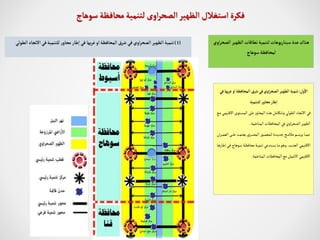 ‫ال‬ ‫الظهير‬‫نطاقات‬‫لتنمية‬‫يوهات‬‫ر‬‫سينا‬ ‫عدة‬‫هناك‬
‫اوي‬‫ر‬‫صح‬
‫سوهاج‬‫لمحافظة‬
‫ول‬
‫أ‬
‫ال‬
:
‫ب‬‫ر‬‫غ‬ ‫او‬‫المحافظة‬ ‫شرق‬‫في‬‫اوي‬‫ر‬‫الصح‬‫الظهير‬‫تنمية‬
‫في‬‫ها‬
‫للتنمية‬ ‫محاور‬‫طار‬‫ا‬
‫ا‬ ‫تتوى‬‫س‬‫الم‬ ‫على‬ ‫المحاور‬ ‫هذه‬‫وتتكامل‬ ‫الطولي‬ ‫االتجاه‬ ‫في‬
‫تع‬‫م‬ ‫تي‬‫م‬‫القلي‬
‫المتاخمة‬ ‫المحافظات‬ ‫في‬ ‫اوي‬‫ر‬‫الصح‬ ‫الظهير‬
.
‫تر‬‫ت‬‫ت‬‫ت‬‫م‬‫الع‬ ‫تى‬‫ت‬‫ت‬‫ت‬‫ل‬‫ع‬ ‫تد‬‫ت‬‫ت‬‫ت‬‫م‬‫يعت‬ ‫تري‬‫ت‬‫ت‬‫ت‬‫ص‬‫الم‬ ‫تور‬‫ت‬‫ت‬‫ت‬‫م‬‫للمع‬ ‫تدة‬‫ت‬‫ت‬‫ت‬‫ي‬‫جد‬‫تم‬‫ت‬‫ت‬‫ت‬‫م‬‫مال‬ ‫تم‬‫ت‬‫ت‬‫ت‬‫س‬‫ير‬ ‫تا‬‫ت‬‫ت‬‫ت‬‫م‬‫م‬
‫ان‬
‫تد‬‫ي‬‫الجد‬ ‫االقليمي‬
.
‫ت‬‫ف‬ ‫توها‬‫س‬ ‫تة‬‫ظ‬‫محاف‬ ‫تة‬‫ي‬‫تنم‬ ‫تتدعي‬‫س‬‫ي‬ ‫تا‬‫م‬ ‫تو‬‫ه‬‫و‬
‫تا‬‫ه‬‫إطار‬ ‫ي‬
‫المتاخمة‬ ‫المحافظات‬ ‫مع‬ ‫االشمل‬ ‫االقليمي‬
.
(
1
)
‫التجا‬‫في‬‫للتنمية‬ ‫ر‬‫محاو‬‫طار‬‫ا‬‫في‬ ‫بها‬‫ر‬‫غ‬ ‫او‬‫المحافظة‬‫شرق‬ ‫في‬‫اوي‬‫ر‬‫الصح‬‫الظهير‬‫تنمية‬
‫الطولي‬ ‫ه‬
‫الظهير‬ ‫استغالل‬ ‫فكرة‬
‫اوى‬‫ر‬‫الصح‬
‫سوهاج‬ ‫محافظة‬‫لتنمية‬
 