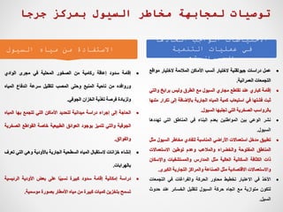 ‫اتخاذها‬ ‫الواجب‬ ‫االحتياطات‬
‫التنمية‬ ‫عمليات‬ ‫في‬
‫العمرانية‬
:
‫السيول‬ ‫مياه‬ ‫من‬ ‫االستفادة‬

‫عمل‬
‫دراسات‬
‫جيوتقنية‬
‫الختيار‬
‫أنسب‬
‫األماكن‬
‫المالئمة‬
‫الختيار‬
‫م‬
‫واقع‬
‫التجمعات‬
‫العمرانية‬
.

‫إقامة‬
‫كباري‬
‫عند‬
‫تقاطع‬
‫مجاري‬
‫السيول‬
‫مع‬
‫الطرق‬
‫وليس‬
‫برابخ‬
‫وال‬
‫تي‬
‫ثبت‬
‫فشلها‬
‫في‬
‫استيعاب‬
‫كمية‬
‫المياه‬
‫الجارية‬
‫باإلضافة‬
‫إلى‬
‫تك‬
‫رار‬
‫ملئها‬
‫بالرواسب‬
‫الصخرية‬
‫التي‬
‫تجلبها‬
‫السيول‬
.

‫نشر‬
‫الوعي‬
‫بين‬
‫المواطنين‬
‫بعدم‬
‫البناء‬
‫في‬
‫المناطق‬
‫التي‬
‫تهددها‬
‫السيول‬
.

‫تطبيق‬
‫مدخل‬
‫استعماالت‬
‫األراضي‬
‫المناسبة‬
‫لتفادي‬
‫مخاطر‬
‫السي‬
‫ول‬
‫مثل‬
‫المناطق‬
‫المفتوحة‬
‫والخضراء‬
‫والمالعب‬
‫وعدم‬
‫توطين‬
‫االستعماالت‬
‫ذات‬
‫الكثافة‬
‫السكانية‬
‫العالية‬
‫مثل‬
‫المدارس‬
‫والمستشفيات‬
‫واإلس‬
‫كان‬
‫واالستعماالت‬
‫االقتصادية‬
‫مثل‬
‫الصناعة‬
‫والمراكز‬
‫التجارية‬
‫الكبر‬
‫ى‬
.

‫األخذ‬
‫في‬
‫االعتبار‬
‫تخطيط‬
‫محاور‬
‫الحركة‬
‫والفراغات‬
‫في‬
‫التجمعات‬
‫لتكون‬
‫متوازية‬
‫مع‬
‫اتجاه‬
‫حركة‬
‫السيول‬
‫لتقليل‬
‫الخسائر‬
‫عند‬
‫حدو‬
‫ث‬
‫السيل‬
.

‫إقامة‬
‫سدود‬
‫إعاقة‬
‫ركامية‬
‫من‬
‫الصخور‬
‫المحلية‬
‫في‬
‫مجرى‬
‫الوادي‬
‫وروافده‬
‫من‬
‫ناحية‬
‫المنبع‬
‫وحتى‬
‫المصب‬
‫لتقليل‬
‫سرعة‬
‫اندفاع‬
‫المي‬
‫اه‬
‫ولزيادة‬
‫فرصة‬
‫تغذية‬
‫الخزان‬
‫الجوفي‬
.

‫الحاجة‬
‫إلى‬
‫إجراء‬
‫دراسة‬
‫ميدانية‬
‫لتحديد‬
‫األماكن‬
‫التي‬
‫تتجمع‬
‫بها‬
‫المي‬
‫اه‬
‫الجوفية‬
‫والتي‬
‫تتميز‬
‫بوجود‬
‫العوائق‬
‫الطبيعية‬
‫خاصة‬
‫القواطع‬
‫ال‬
‫صخرية‬
‫والفوالق‬
.

‫إنشاء‬
‫خزانات‬
‫الستقبال‬
‫المياه‬
‫السطحية‬
‫الجارية‬
‫باألودية‬
‫وهي‬
‫التي‬
‫تعرف‬
‫بالهرابات‬
.

‫دراسة‬
‫إمكانية‬
‫إقامة‬
‫سدود‬
‫كبيرة‬
‫ا‬‫نسبي‬
‫على‬
‫بعض‬
‫األودية‬
‫الرئي‬
‫سية‬
‫تسمح‬
‫بتخزين‬
‫كميات‬
‫كبيرة‬
‫من‬
‫مياه‬
‫األمطار‬
‫بصورة‬
‫موسمية‬
.
‫جرجا‬ ‫بمركز‬ ‫السيول‬ ‫مخاطر‬ ‫لمجابهة‬ ‫توصيات‬
 