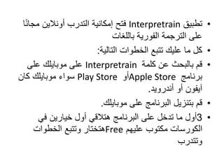 •
‫تطبيق‬
Interpretrain
‫فتح‬
ً‫ن‬‫مجا‬ ‫أونالين‬ ‫التدرب‬ ‫إمكانية‬
‫ا‬
‫الفورية‬ ‫الترجمة‬ ‫على‬
‫باللغات‬
•
‫التالية‬ ‫الخطوات‬ ‫تتبع‬ ‫عليك‬ ‫ما‬ ‫كل‬
:
•
‫قم‬
‫كلمة‬ ‫عن‬ ‫بالبحث‬
Interpretrain
‫على‬
‫على‬ ‫موبايلك‬
‫برنامج‬
Apple Store
‫أو‬
Play Store
‫سواء‬
‫كان‬ ‫موبايلك‬
‫أندرويد‬ ‫أو‬ ‫آيفون‬
.
•
‫قم‬
‫موبايلك‬ ‫على‬ ‫البرنامج‬ ‫بتنزيل‬
.
•
3
‫أول‬
‫في‬ ‫خيارين‬ ‫أول‬ ‫هتالقي‬ ‫البرنامج‬ ‫على‬ ‫تدخل‬ ‫ما‬
‫عليهم‬ ‫مكتوب‬ ‫الكورسات‬
Free
‫الخطوات‬ ‫وتتبع‬ ‫هتختار‬
‫وتتدرب‬
 