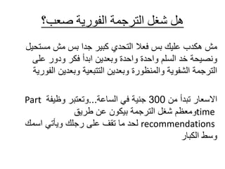 ‫صعب؟‬ ‫الفورية‬ ‫الترجمة‬ ‫شغل‬ ‫هل‬
‫فعال‬ ‫بس‬ ‫عليك‬ ‫هكدب‬ ‫مش‬
‫كبير‬ ‫التحدي‬
‫مستح‬ ‫مش‬ ‫بس‬ ‫جدا‬
‫يل‬
‫على‬ ‫ودور‬ ‫فكر‬ ‫ابدأ‬ ‫وبعدين‬ ‫واحدة‬ ‫واحدة‬ ‫السلم‬ ‫خد‬ ‫ونصيحة‬
‫ا‬ ‫وبعدين‬ ‫التتبعية‬ ‫وبعدين‬ ‫والمنظورة‬ ‫الشفوية‬ ‫الترجمة‬
‫لفورية‬
‫من‬ ‫تبدأ‬ ‫االسعار‬
300
‫في‬ ‫جنية‬
‫الساعة‬
...
‫وتعتبر‬
‫وظيفة‬
Part
time
‫طريق‬ ‫عن‬ ‫بيكون‬ ‫الترجمة‬ ‫شغل‬ ‫ومعظم‬
recommendations
‫لحد‬
‫اسمك‬ ‫ويأتي‬ ‫رجلك‬ ‫على‬ ‫تقف‬ ‫ما‬
‫الكبار‬ ‫وسط‬
 