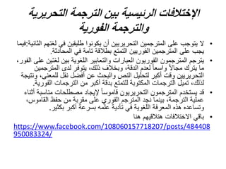 ‫اإلختالفات‬
‫الترجمة‬ ‫بين‬ ‫الرئيسية‬
‫التحريرية‬
‫الفورية‬ ‫والترجمة‬
•
‫ال‬
‫لغت‬ ‫في‬ ‫طليقين‬ ‫يكونوا‬ ‫أن‬ ‫التحريريين‬ ‫المترجمين‬ ‫على‬ ‫يتوجب‬
‫الثانية‬ ‫هم‬
:
‫فيما‬
‫المحادثة‬ ‫في‬ ‫تامة‬ ‫بطالقة‬ ‫التمتع‬ ‫الفوريين‬ ‫المترجمين‬ ‫على‬ ‫يجب‬
.
•
‫لغت‬ ‫بين‬ ‫اللغوية‬ ‫والتعابير‬ ‫العبارات‬ ‫الفوريون‬ ‫المترجمون‬ ‫يترجم‬
،‫الفور‬ ‫على‬ ‫ين‬
‫المترجم‬ ‫لدى‬ ‫يتوفر‬ ،‫ذلك‬ ‫وبخالف‬ ،‫الدقة‬ ‫لعدم‬ ً‫ا‬‫واسع‬ ً‫ال‬‫مجا‬ ‫يترك‬ ‫ما‬
‫ين‬
‫للمع‬ ‫نقل‬ ‫أفضل‬ ‫عن‬ ‫والبحث‬ ‫النص‬ ‫لتحليل‬ ‫أكبر‬ ‫وقت‬ ‫التحريريين‬
‫ونتيجة‬ ،‫نى‬
‫الف‬ ‫الترجمات‬ ‫من‬ ‫أكبر‬ ‫بدقة‬ ‫للتمتع‬ ‫المكتوبة‬ ‫الترجمات‬ ‫تميل‬ ،‫لذلك‬
‫ورية‬
.
•
‫مناسب‬ ‫مصطلحات‬ ‫إليجاد‬ ً‫ا‬‫قاموس‬ ‫التحريريون‬ ‫المترجمون‬ ‫يستخدم‬ ‫قد‬
‫أثناء‬ ‫ة‬
‫القامو‬ ‫حفظ‬ ‫من‬ ‫مقربة‬ ‫على‬ ‫الفوري‬ ‫المترجم‬ ‫نجد‬ ‫بينما‬ ،‫الترجمة‬ ‫عملية‬
،‫س‬
‫بكثير‬ ‫أكبر‬ ‫بسرعة‬ ‫علمه‬ ‫تأدية‬ ‫في‬ ‫اللغوية‬ ‫المعرفة‬ ‫هذه‬ ‫وتساعده‬
.
•
‫هنا‬ ‫هتالقيهم‬ ‫االختالفات‬ ‫باقي‬
https://www.facebook.com/108060157718207/posts/484408
950083324/
 
