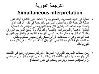‫الفورية‬ ‫الترجمة‬
Simultaneous interpretation
•
‫عملية‬
‫أب‬ ‫الذاكرة‬ ‫على‬ ‫تعتمد‬ ‫وال‬ ‫والمسئولية‬ ‫الصعوبة‬ ‫غاية‬ ‫في‬
‫ففى‬ ،‫دا‬
‫الوق‬ ‫نفس‬ ‫في‬ ‫بالترجمة‬ ‫المترجم‬ ‫ينطق‬ ‫الفورية‬ ‫الترجمة‬ ‫عملية‬
‫الذي‬ ‫ت‬
‫ال‬ ‫المؤتمرات‬ ‫فى‬ ‫الفورية‬ ‫الترجمة‬ ‫وتكون‬ ،‫المتحدث‬ ‫فيه‬ ‫يتحدث‬
‫محلية‬
‫المترج‬ ‫منح‬ُ‫ي‬ ‫وال‬ ،‫والدولية‬ ‫اإلقليمية‬ ‫والمؤتمرات‬ ‫األهمية‬ ‫البالغة‬
‫الفوري‬ ‫م‬
‫الترجمة‬ ‫في‬ ‫يحدث‬ ‫ما‬ ‫مثل‬ ‫الترجمة‬ ‫أثناء‬ ‫وقتا‬
‫التتابعية‬
.
‫وللمت‬
‫رجم‬
‫الفوري‬
‫وهي‬ ‫أدوات‬ ‫عدة‬
:
-
‫الرأس‬ ‫سماعات‬
-
‫ميكروفون‬
-
‫تحكم‬ ‫جهاز‬
-
‫ومفكرة‬
‫ف‬ ‫كثيرا‬ ‫استخدامها‬ ‫يقل‬ ‫لكن‬ ‫التتابعي‬ ‫المترجم‬ ‫لمفكرة‬ ‫مماثلة‬
‫الترجمة‬ ‫ي‬
‫الفورية‬
-
‫قلم‬
.
•
‫المترجم‬ ‫صفات‬ ‫ومن‬
‫الفوري‬
:
‫السرعة‬
-
‫التركيز‬
-
‫مستوي‬
‫ف‬ ‫رفيع‬
‫اللغات‬ ‫ي‬
‫منها‬ ‫يترجم‬ ‫التي‬
‫وإليها‬
-
‫بالنفس‬ ‫الثقة‬
-
‫القدرة‬
‫بأكث‬ ‫القيام‬ ‫على‬
‫في‬ ‫مهمة‬ ‫من‬ ‫ر‬
‫واحد‬ ‫آن‬
(
‫اللحظة‬ ‫نفس‬ ‫فى‬ ‫ويتكلم‬ ‫ويترجم‬ ‫يسمع‬ ‫فهو‬
.)
 