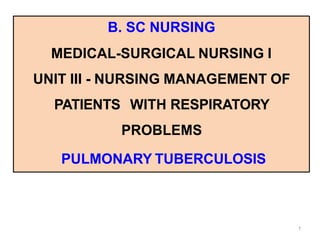 B. SC NURSING
MEDICAL-SURGICAL NURSING I
UNIT III - NURSING MANAGEMENT OF
PATIENTS WITH RESPIRATORY
PROBLEMS
PULMONARY TUBERCULOSIS
1
 