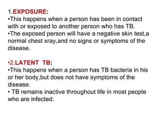 1.EXPOSURE:
•This happens when a person has been in contact
with or exposed to another person who has TB.
•The exposed person will have a negative skin test,a
normal chest xray,and no signs or symptoms of the
disease.
•2.LATENT TB:
•This happens when a person has TB bacteria in his
or her body,but does not have symptoms of the
disease.
• TB remains inactive throughout life in most people
who are infected.
 