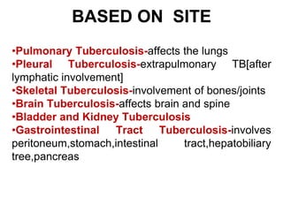 BASED ON SITE
•Pulmonary Tuberculosis-affects the lungs
•Pleural Tuberculosis-extrapulmonary TB[after
lymphatic involvement]
•Skeletal Tuberculosis-involvement of bones/joints
•Brain Tuberculosis-affects brain and spine
•Bladder and Kidney Tuberculosis
•Gastrointestinal Tract Tuberculosis-involves
peritoneum,stomach,intestinal tract,hepatobiliary
tree,pancreas
 