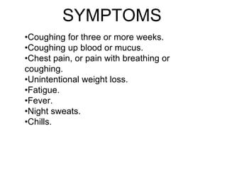SYMPTOMS
•Coughing for three or more weeks.
•Coughing up blood or mucus.
•Chest pain, or pain with breathing or
coughing.
•Unintentional weight loss.
•Fatigue.
•Fever.
•Night sweats.
•Chills.
 