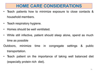 HOME CARE CONSIDERATIONS
79
• T
each patients how to minimize exposure to close contacts &
household members.
• Teach respiratory hygiene.
• Homes should be well ventilated.
• While still infective, patient should sleep alone, spend as much
time as possible
Outdoors, minimize time in congregate settings & public
transportation.
• T
each patient on the importance of taking well balanced diet
(especially protein rich diet).
 