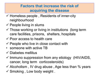 Factors that increase the risk of
acquiring the disease
 Homeless people , Residents of inner-city
neighbourhood
 People living in slums
 Those working or living in institutions (long term
care facilities, prisons, shelters, hospitals
 Poor access to health care
 People who live in close contact with
• someone with active TB
 Diabetes mellitus
 Immuno suppression from any etiology (HIV/AIDS,
cancer, long term corticosteroids)
 Alcoholism , IV drug abuse , Age less than % years
 Smoking , Low body weight .
 