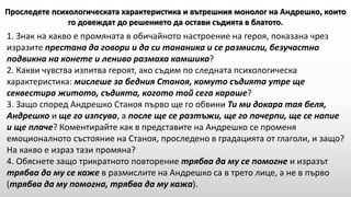 1. Знак на какво е промяната в обичайното настроение на героя, показана чрез
изразите престана да говори и да си тананика и се размисли, безучастно
подвикна на конете и лениво размаха камшика?
2. Какви чувства изпитва героят, ако съдим по следната психологическа
характеристика: мислеше за бедния Станоя, комуто съдията утре ще
секвестира житото, съдията, когото той сега караше?
3. Защо според Андрешко Станоя първо ще го обвини Ти ми докара тая беля,
Андрешко и ще го изпсува, а после ще се разтъжи, ще го почерпи, ще се напие
и ще плаче? Коментирайте как в представите на Андрешко се променя
емоционалното състояние на Станоя, проследено в градацията от глаголи, и защо?
На какво е израз тази промяна?
4. Обяснете защо трикратното повторение трябва да му се помогне и изразът
трябва да му се каже в размислите на Андрешко са в трето лице, а не в първо
(трябва да му помогна, трябва да му кажа).
Проследете психологическата характеристика и вътрешния монолог на Андрешко, които
го довеждат до решението да остави съдията в блатото.
 