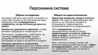 Персонажна система
Образът на Андрешко
Разгърнат най-вече чрез речта и мислите на
героя. Въз основа на тях той може да бъде
определен като състрадателен и
съпричастен, но що се отнася до кръга на
своите.
Изказът му, двузначен и ироничен, е сред
речевите шедьоври в литературата ни.
Постъпките, поведението, действията му
пораждат морална дилема, защото
находчивата постъпка на Андрешко е
благородна за едни и осъдителна за други.
Неговата човечност е относително
примитивна, продиктувана до голяма степен
от социална солидарност и мотивирана и от
жалост, състрадание, приятелство.
Образът на съдия-изпълнителя
Присъства невзрачно, макар и плътно в
текста. Той също се характеризира чрез
речта си, но тази реч е лишена от
остроумието, повратливостта,
привлекателността на Андрешковата.
Той е гражданинът, дошъл с
предварителна нагласа в селото,
представителят на властта, който не
идва за добро, но не се и опитва да
прояви човешко разбиране и
съпричастност.
Увит с вълчия си кожух, самият той
неусетно приема ролята на вълка – образ
на хищничеството, „вълк“ е заможният,
т.е. грабителят, лошият, а в случая и
самата държава.
 