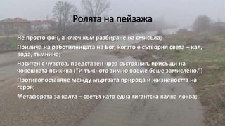 Ролята на пейзажа
Не просто фон, а ключ към разбиране на смисъла;
Прилича на работилницата на Бог, когато е сътворил света – кал,
вода, тъмнина;
Наситен с чувства, представен чрез състояния, присъщи на
човешката психика (”И тъжното зимно време беше замислено.”)
Противопоставяне между мъртвата природа и жизнеността на
героя;
Метафората за калта – светът като една гигантска кална локва;
 