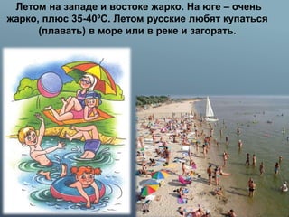 Летом на западе и востоке жарко. На юге – очень
жарко, плюс 35-40⁰С. Летом русские любят купаться
(плавать) в море или в реке и загорать.
 