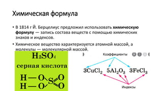 Химическая формула
• В 1814 г Й. Берцелиус предложил использовать химическую
формулу — запись состава веществ с помощью химических
знаков и индексов.
• Химическое вещество характеризуется атомной массой, а
молекулы — молекулярной массой.
 
