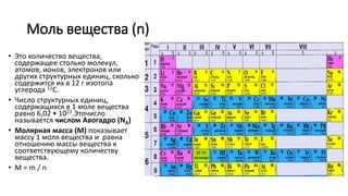 Моль вещества (n)
• Это количество вещества,
содержащее столько молекул,
атомов, ионов, электронов или
других структурных единиц, сколько
содержится их в 12 г изотопа
углерода 12C.
• Число структурных единиц,
содержащихся в 1 моле вещества
равно 6,02 • 1023.Эточисло
называется числом Авогадро (NA)
• Молярная масса (M) показывает
массу 1 моля вещества и равна
отношению массы вещества к
соответствующему количеству
вещества.
• M = m / n
 