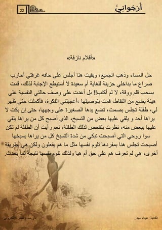 ‫الكاتبة‬
:
..‫سيد‬ ‫غيداء‬
‫اإللكتروني‬ ‫للنشر‬ ‫مبدع‬ ‫دار‬
22
»‫نازفة‬ ‫«أقالم‬
‫حل‬
‫أحارب‬ ‫غرفتي‬ ‫حافه‬ ‫على‬ ‫أجلس‬ ‫هنا‬ ‫وبقيت‬ ،‫الجميع‬ ‫وذهب‬ ‫المساء‬
‫قمت‬ ،‫لذلك‬ ‫اإلجابة‬ ‫أستيطع‬ ‫ال‬ ‫سعيدة‬ ‫أم‬ ‫للغاية‬ ‫حزينة‬ ‫بداخلي‬ ‫ما‬ ‫صراع‬
‫على‬ ‫النفسية‬ ‫حالتي‬ ‫وصف‬ ‫على‬ ‫أعدت‬ ‫بل‬ !!‫أكتب‬ ‫لم‬ ‫ال‬ ،‫ووقة‬ ‫قلم‬ ‫بسحب‬
‫ظهر‬ ‫حتى‬ ‫فأكملت‬ ،‫الفكرة‬ ‫أعجبتني‬، ‫بتوصيلها‬ ‫قمت‬ ،‫النقاط‬ ‫من‬ ‫بضع‬ ‫هيئة‬
‫طفلة‬ ،‫لي‬
‫ال‬ ‫بكت‬ ‫إن‬ ‫حتى‬ ،‫وجهها‬ ‫على‬ ‫الصغيرة‬ ‫يدها‬ ‫تضع‬ ،‫بصمت‬ ‫تجلس‬
‫يلقي‬ ‫يراها‬ ‫من‬ ‫كل‬ ‫أصبح‬ ‫الذي‬ ،‫التسبخ‬ ‫من‬ ‫بعض‬ ‫عليها‬ ‫يلقي‬ ‫و‬ ‫أحد‬ ‫يراها‬
‫تكن‬ ‫لم‬ ‫الطفلة‬ ‫أن‬ ‫رأيت‬ ‫نعم‬ ،‫الطفلة‬ ‫لذلك‬ ‫بتفحص‬ ‫نظرت‬ ،‫منه‬ ‫ببعض‬ ‫عليها‬
‫يسبخها‬ ‫يراها‬ ‫من‬ ‫كل‬ ‫التسبخ‬ ‫شدة‬ ‫من‬ ‫تبكي‬ ‫أصبحت‬ ‫التي‬ ‫روحي‬ ‫سوا‬
‫هن‬ ‫تجلس‬ ‫أصبحت‬
‫بطريقة‬ ‫هي‬ ‫ولكن‬ ‫يفعلون‬ ‫هم‬ ‫ما‬ ‫مثل‬ ‫نفسها‬ ‫تلوم‬ ‫بمفردها‬ ‫ا‬
.‫يحدث‬ ‫لما‬ ‫نتيجة‬ ‫نفسها‬ ‫تلوم‬ ‫ولذلك‬ ‫هيا‬ ‫أم‬ ‫حق‬ ‫على‬ ‫هم‬ ‫تعرف‬ ‫لم‬ ‫هي‬ ،‫أخرى‬
 