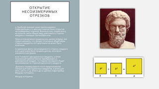 ОТКРЫТИЕ
НЕСОИЗМЕРИМЫХ
ОТРЕЗКОВ
3. Наиболее важным среди приписываемых
пифагорейцам 5-го века достижений было открытие
несоизмеримых отрезков. Возникло оно, скорее всего,
из попыток найти общую меру диагонали и стороны
квадрата с помощью «антанайресиса».
Греки в этом вопросе продвинулись далеко вперед: они
сумели доказать, что процесс отыскания общей меры
стороны квадрата и его диагонали не может быть
конечным.
Со временем факту несоизмеримости стороны квадрата
и его диагонали была придана другая, логически
эквивалентная форма:
если "сложить" два единичных квадрата, а затем
полученный прямоугольник преобразовать в
равновеликий квадрат, то сторона последнего будет
несоизмерима со стороной единичного квадрата.
Доказать справедливость этого предположения
сначала для трёх единичных квадратов, а затем для
пяти, шести и т.д. вплоть до 17 удалось пифагорейцу
Феодору из Кирены.
Феодор из Кирены.
 