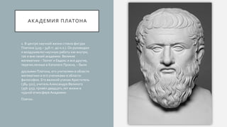 АКАДЕМИЯ ПЛАТОНА
1. В центре научной жизни стояла фигура
Платона (429 – 348 гг. до н.э.). Он руководил
и воодушевлял научную работу как внутри,
так и вне своей академии. Великие
математики –Теэтет и Евдокс и все другие,
перечисленные в Каталоге Прокла, – были
друзьями Платона, его учителями в области
математики и его учениками в области
философии. Его великий ученик Аристотель
(384-322), учитель Александра Великого
(356-323), провёл двадцать лет жизни в
чудной атмосфере Академии.
Платон.
 