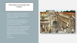 ПЕРИОД ГОСПОДСТВА
РИМА
1.Третий и последний период античного
общества – период господства Рима. В 212
году до н.э. Рим захватил Сиракузы, в 146 –
материковую Грецию.
Экономическая и культурная жизнь в
эллинистических странах замерла. Рынки
опустели. Новую силу стали обретать
мистические культы Востока.
Неудивительно, что в это время абстрактные
вопросы математики мало волновали умы
людей.Только в начале новой эры, когда в
Риме была установлена империя, и
экономическое положение несколько
упрочнилось, греческая наука вновь стала
оживать.
Древний Рим.
 