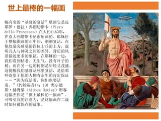 世上最棒的一幅画
幅有名的“基督的复活”壁画它是皮
耶罗·德拉·弗朗切斯卡（Piero
della Francesca）在大约1463年，
在意大利塔斯卡尼市所画的。耶稣位
于整幅图画的正中间，刚刚复活，在
他坟墓旁睡觉的四位士兵的上方，说
明凡人与神灵之间的差异。背后的风
景描述更多的象征。在耶稣的一边，
我们看到枯老、无生气、没有叶子的
树；而在另一边的树则是年轻又茂盛。
这提醒我们基督从死里复活，是给那
些寄望于他的人拥有永生的肯定保证
－－“因为我活着，你们也要活
着。”(约翰福音14：19) 奥尔德
斯·赫胥黎（Aldous Huxley）形容
这幅杰作是“世上最棒的一幅画”。
可吸引我的注意力，是这幅画在二战
时如何被保存的故事。
 