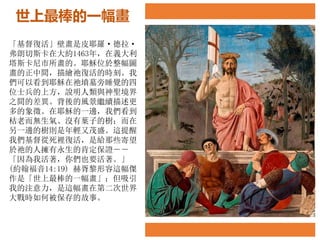 世上最棒的一幅畫
「基督復活」壁畫是皮耶羅·德拉·
弗朗切斯卡在大約1463年，在義大利
塔斯卡尼市所畫的。耶穌位於整幅圖
畫的正中間，描繪祂復活的時刻。我
們可以看到耶穌在祂墳墓旁睡覺的四
位士兵的上方，說明人類與神聖境界
之間的差異。背後的風景繼續描述更
多的象徵。在耶穌的一邊，我們看到
枯老而無生氣、沒有葉子的樹；而在
另一邊的樹則是年輕又茂盛。這提醒
我們基督從死裡復活，是給那些寄望
於祂的人擁有永生的肯定保證－－
「因為我活著，你們也要活著。」
(約翰福音14:19) 赫胥黎形容這幅傑
作是「世上最棒的一幅畫」；但吸引
我的注意力，是這幅畫在第二次世界
大戰時如何被保存的故事。
 