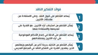 ‫الناقد‬ ‫التفكير‬ ‫ذوائد‬
‫م‬ ‫االستفادة‬ ‫وعلى‬ ‫النقدل‬ ‫قبول‬ ‫على‬ ‫تعلم‬ُ
‫م‬‫ال‬ ‫ساعد‬ُ
‫ي‬
‫اآللري‬ ‫ات‬ ‫مالح‬
.
1
‫عل‬ ‫القدرة‬ ‫مع‬ ‫ل‬ ‫اآللري‬ ‫آراء‬ ‫استيعاب‬ ‫م‬ ‫تعلم‬ُ
‫م‬‫ال‬ ِّ
‫مك‬ُ
‫ي‬
‫ى‬
‫ا‬ ‫من‬ ‫واالستفادة‬ ‫ا‬ ‫تمحيص‬
.
2
‫الموضوع‬ ‫اخحكام‬ ‫إصدار‬ ‫ذي‬ ‫الدقة‬ ‫على‬ ‫تعلم‬ُ
‫م‬‫ال‬ ‫د‬ِ
‫ع‬‫سا‬ُ
‫ي‬
‫ية‬
‫م‬ ‫ومعتقدات‬ ‫اآللري‬ ‫آراء‬ ‫على‬
.
3
‫م‬ ‫وزمالئ‬ ‫م‬ ‫أقرا‬ ‫م‬ ‫أكبر‬ ‫ة‬ ‫بدر‬ ّ
‫ي‬‫التك‬ ‫م‬ ‫تعلم‬ُ
‫م‬‫ال‬ ِّ
‫مك‬ُ
‫ي‬
‫ل‬
‫الم‬ ‫المجتمع‬ ‫ذي‬ ‫الناقد‬ ‫التفكير‬ ‫على‬ ‫القدرة‬ ‫يفقدون‬ ‫الظي‬
‫درسي‬
. 4
 