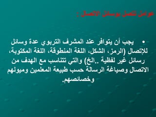 ‫االتصال‬ ‫بوسائل‬ ‫تتصل‬ ‫عوامل‬
:
•
‫وسائل‬ ‫عدة‬ ‫التربوي‬ ‫المشرف‬ ‫عند‬ ‫يتوافر‬ ‫أن‬ ‫يجب‬
‫لإلتصال‬
(
‫المكتوبة‬ ‫اللغة‬ ،‫المنطوقة‬ ‫اللغة‬ ،‫الشكل‬ ،‫الرمز‬
،
‫لفظية‬ ‫غير‬ ‫رسائل‬
..
‫الخ‬
)
‫من‬ ‫الهدف‬ ‫مع‬ ‫تتناسب‬ ‫والتي‬
‫وميوله‬ ‫المعلمين‬ ‫طبيعة‬ ‫حسب‬ ‫الرسالة‬ ‫وصياغة‬ ‫االتصال‬
‫م‬
‫وخصائصهم‬
.
 