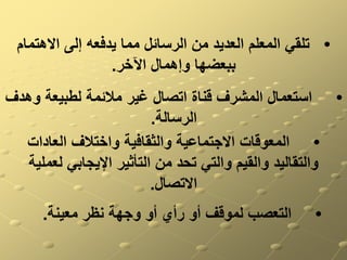•
‫االهتما‬ ‫إلى‬ ‫يدفعه‬ ‫مما‬ ‫الرسائل‬ ‫من‬ ‫العديد‬ ‫المعلم‬ ‫تلقي‬
‫م‬
‫اآلخر‬ ‫وإهمال‬ ‫ببعضها‬
.
•
‫و‬ ‫لطبيعة‬ ‫مالئمة‬ ‫غير‬ ‫اتصال‬ ‫قناة‬ ‫المشرف‬ ‫استعمال‬
‫هدف‬
‫الرسالة‬
.
•
‫العادات‬ ‫واختالف‬ ‫والثقافية‬ ‫االجتماعية‬ ‫المعوقات‬
‫لعمل‬ ‫اإليجابي‬ ‫التأثير‬ ‫من‬ ‫تحد‬ ‫والتي‬ ‫والقيم‬ ‫والتقاليد‬
‫ية‬
‫االتصال‬
.
•
‫معينة‬ ‫نظر‬ ‫وجهة‬ ‫أو‬ ‫رأي‬ ‫أو‬ ‫لموقف‬ ‫التعصب‬
.
 