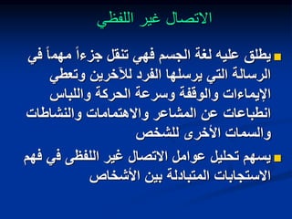 ‫اللفظي‬ ‫غير‬ ‫االتصال‬

‫مهم‬ ً‫ا‬‫جزء‬ ‫تنقل‬ ‫فهي‬ ‫الجسم‬ ‫لغة‬ ‫عليه‬ ‫يطلق‬
‫في‬ ً‫ا‬
‫وتعطي‬ ‫لآلخرين‬ ‫الفرد‬ ‫يرسلها‬ ‫التي‬ ‫الرسالة‬
‫واللباس‬ ‫الحركة‬ ‫وسرعة‬ ‫والوقفة‬ ‫اإليماءات‬
‫والنشاطات‬ ‫واالهتمامات‬ ‫المشاعر‬ ‫عن‬ ‫انطباعات‬
‫للشخص‬ ‫األخرى‬ ‫والسمات‬

‫ف‬ ‫اللفظى‬ ‫غير‬ ‫االتصال‬ ‫عوامل‬ ‫تحليل‬ ‫يسهم‬
‫فهم‬ ‫ي‬
‫األشخاص‬ ‫بين‬ ‫المتبادلة‬ ‫االستجابات‬
 