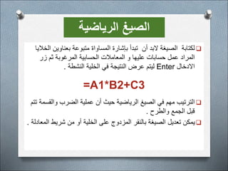 
‫أن‬ ‫البد‬ ‫الصيغة‬ ‫لكتابة‬
‫الخال‬ ‫بعناوين‬ ‫متبوعة‬ ‫المساواة‬ ‫بإشارة‬ ‫تبدأ‬
‫يا‬
‫زر‬ ‫ثم‬ ‫المرغوبة‬ ‫الحسابية‬ ‫المعامالت‬ ‫و‬ ‫عليها‬ ‫حسابات‬ ‫عمل‬ ‫المراد‬
‫االدخال‬
Enter
‫النشطة‬ ‫الخلية‬ ‫في‬ ‫النتيجة‬ ‫عرض‬ ‫ليتم‬
.
A1*B2+C3
=

‫وال‬ ‫الضرب‬ ‫عملية‬ ‫أن‬ ‫حيث‬ ‫الرياضية‬ ‫الصيغ‬ ‫في‬ ‫مهم‬ ‫الترتيب‬
‫تتم‬ ‫قسمة‬
‫والطرح‬ ‫الجمع‬ ‫قبل‬
.

‫ا‬ ‫شريط‬ ‫من‬ ‫أو‬ ‫الخلية‬ ‫على‬ ‫المزدوج‬ ‫بالنقر‬ ‫الصيغة‬ ‫تعديل‬ ‫يمكن‬
‫لمعادلة‬
.
‫الرياضية‬ ‫الصيغ‬
 