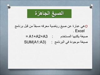‫الجاهزة‬ ‫الصيغ‬
O
‫ب‬ ‫قبل‬ ‫من‬ ‫مسبقأ‬ ‫معرفه‬ ‫رياضية‬ ‫صيغ‬ ‫عن‬ ‫عبارة‬ ‫هي‬
‫رنامج‬
Excel
.
‫المستخدم‬ ‫يكتبها‬ ‫صيغة‬
:
= A1+A2+A3
‫البرنامج‬ ‫في‬ ‫موجودة‬ ‫صيغة‬
:
SUM(A1:A3)
 