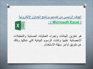 ‫اإللكترون‬ ‫الجداول‬ ‫برنامج‬ ‫تصميم‬ ‫من‬ ‫الرئيسي‬ ‫الهدف‬
‫ية‬
(
Microsoft Excel
: )
‫هو‬
‫تخزين‬
‫البيانات‬
‫وإجراء‬
‫العمليات‬
‫الحسابية‬
‫والتح‬
‫ليالت‬
‫اإلحصائية‬
‫عليها‬
‫وإنشاء‬
‫الرسوم‬
‫البيانية‬
‫التي‬
‫تمث‬
‫لها‬
‫وذلك‬
‫عن‬
‫طريق‬
‫أوامر‬
‫سهلة‬
‫االستخدام‬
.
 