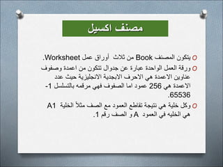 ‫اكسيل‬ ‫مصنف‬
O
‫المصنف‬ ‫يتكون‬
Book
‫عمل‬ ‫أوراق‬ ‫ثالث‬ ‫من‬
Worksheet
.
O
‫وصفوف‬ ‫اعمدة‬ ‫من‬ ‫تتكون‬ ‫جدوال‬ ‫عن‬ ‫عبارة‬ ‫الواحدة‬ ‫العمل‬ ‫ورقة‬
‫عدد‬ ‫حيث‬ ‫االنجليزية‬ ‫االبجدية‬ ‫االحرف‬ ‫هي‬ ‫االعمدة‬ ‫عناوين‬
‫هي‬ ‫االعمدة‬
256
‫بالتسلسل‬ ‫مرقمه‬ ‫فهي‬ ‫الصفوف‬ ‫اما‬ ‫عمود‬
1
-
65536
.
O
‫الخلية‬ ً‫ال‬‫مث‬ ‫الصف‬ ‫مع‬ ‫العمود‬ ‫تقاطع‬ ‫نتيجة‬ ‫هي‬ ‫خلية‬ ‫وكل‬
A1
‫العمود‬ ‫في‬ ‫الخليه‬ ‫هي‬
A
‫رقم‬ ‫الصف‬ ‫و‬
1
.
 