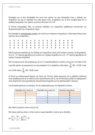 Απίθανες Ιστορίες
Γ. ΛΑΓΟΥΔΑΚΟΣ σελ. 7
Καταρχήν και οι δύο κατάλαβαν ότι αυτό που πρέπει να μας απασχολεί είναι η εξέλιξη του
παιχνιδιού και όχι οι παρτίδες που ήδη έχουν γίνει. Συγχρόνως και οι δύο συμφώνησαν ότι ο
αριθμός παιχνιδιών που πρέπει να γίνουν θα είναι 2+3-1=4.
Ο Fermat καταγράφει όλες τις δυνατές εξελίξεις του παιχνιδιού γράφοντας ουσιαστικά τον
δειγματικό χώρο του πειράματος τύχης.
Έτσι έγραφε σε κατακόρυφες στήλες τον νικητή των επόμενων παιχνιδιών, η όλη παρουσίαση ήταν
περίπου όπως παρακάτω …
Α Α Α Α Α Α Α Α Β Β Β Β Β Β Β Β
Α Α Α Α Β Β Β Β Α Α Α Α Β Β Β Β
Α Α Β Β Α Α Β Β Α Α Β Β Α Α Β Β
Α Β Α Β Α Β Α Β Α Β Α Β Α Β Α Β
Μετά σημείωνε ανάλογα με την εξέλιξη του παιχνιδιού ποιος είναι τελικά ο νικητής ( ας θυμηθούμε
ότι ο Α – 1ος παίκτης χρειάζεται να νικήσει σε 2 ακόμα παιχνίδια και ο Β – 2ος παίκτης χρειάζεται να
νικήσει 3 ακόμα παιχνίδια)
Με την λογική αυτή, θα μετρήσουμε ότι σε 11 παιχνίδια βγαίνει νικητής ο Α και σε 5 ο Β. Άρα τα 20
ευρώ θα πρέπει να μοιραστούν σε μία αναλογία 11:5. Δηλαδή ο Α θα πάρει
11
20 13,75
16
 = ευρώ
και ο Β θα πάρει
5
20 6,25
16
 = ευρώ.
Ο Pascal με ενθουσιασμό δέχεται την λύση του Fermat, αλλά σημειώνει ότι η μέθοδος επίλυσης
είναι προβληματική αν οι παίκτες είναι περισσότεροι από 2, και ότι δύσκολα μπορεί να εφαρμοστεί
στην περίπτωση όπου χρειάζονται περισσότερα παιχνίδια για να ολοκληρωθεί ο αγώνας.
Για να προσεγγίσουμε τις σκέψεις του ας παρατηρήσουμε τον παρακάτω πίνακα …
Παρτίδες που νικά ο Α Παρτίδες που νικά ο Β Νικητής παιχνιδιού
0 4 Β
1 3 Β
2 2 Α
3 1 Α
4 0 Α
Με πόσους τρόπους είναι νικητής ο Β;
Με όσους τρόπους όπου ο Α δεν νικά σε καμιά παρτίδα ή νικά σε μία, δηλαδή …
με
1
κ 0
4 4 4
5
0 1 κ
=
     
+ = =
     
     

 