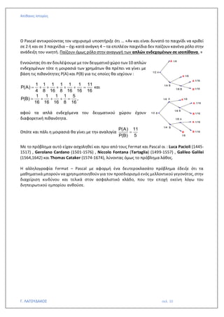 Απίθανες Ιστορίες
Γ. ΛΑΓΟΥΔΑΚΟΣ σελ. 10
Ο Pascal αντικρούοντας τον ισχυρισμό υποστήριξε ότι … «Αν και είναι δυνατό το παιχνίδι να κριθεί
σε 2 ή και σε 3 παιχνίδια – όχι κατά ανάγκη 4 – τα επιπλέον παιχνίδια δεν παίζουν κανένα ρόλο στην
ανάδειξη του νικητή. Παίζουν όμως ρόλο στην αναγωγή των απλών ενδεχομένων σε ισοπίθανα. »
Εννοώντας ότι αν δουλέψουμε με τον δειγματικό χώρο των 10 απλών
ενδεχομένων τότε η μοιρασιά των χρημάτων θα πρέπει να γίνει με
βάση τις πιθανότητες Ρ(Α) και Ρ(Β) για τις οποίες θα ισχύουν :
1 1 1 1 1 1 11
Ρ(Α)
4 8 16 8 16 16 16
= + + + + + = και
1 1 1 1 5
Ρ(Β)
16 16 16 8 16
= + + + = ,
αφού τα απλά ενδεχόμενα του δειγματικού χώρου έχουν
διαφορετική πιθανότητα.
Οπότε και πάλι η μοιρασιά θα γίνει με την αναλογία
Ρ(Α) 11
Ρ(Β) 5
=
Με το πρόβλημα αυτό είχαν ασχοληθεί και πριν από τους Fermat και Pascal οι : Luca Pacioli (1445-
1517) , Gerolano Cardano (1501-1576) , Niccolo Fontana (Tartaglia) (1499-1557) , Galileo Galilei
(1564,1642) και Thomas Cataker (1574-1674), λύνοντας όμως το πρόβλημα λάθος.
Η αλληλογραφία Fermat – Pascal με αφορμή ένα δευτεροκλασάτο πρόβλημα έδειξε ότι τα
μαθηματικά μπορούν να χρησιμοποιηθούν για τον προσδιορισμό ενός μελλοντικού γεγονότος, στην
διαχείριση κινδύνου και τελικά στον ασφαλιστικό κλάδο, που την εποχή εκείνη λόγω του
διηπειρωτικού εμπορίου ανθούσε.
 