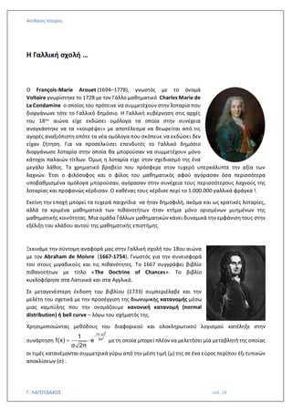 Απίθανες Ιστορίες
Γ. ΛΑΓΟΥΔΑΚΟΣ σελ. 18
Η Γαλλική σχολή …
Ο François-Marie Arouet (1694–1778), γνωστός με το όνομά
Voltaire γνωρίστηκε το 1728 με τον Γάλλο μαθηματικό Charles Marie de
La Condamine ο οποίος του πρότεινε να συμμετέχουν στην λοταρία που
διοργάνωνε τότε το Γαλλικό δημόσιο. Η Γαλλική κυβέρνηση στις αρχές
του 18ου αιώνα είχε εκδώσει ομόλογα τα οποία στην συνέχεια
αναγκάστηκε να τα «κουρέψει» με αποτέλεσμα να θεωρείται από τις
αγορές αναξιόπιστη οπότε τα νέα ομόλογα που σκόπευε να εκδώσει δεν
είχαν ζήτηση. Για να προσελκύσει επενδυτές το Γαλλικό δημόσιο
διοργάνωσε λοταρία στην οποία θα μπορούσαν να συμμετέχουν μόνο
κάτοχοι παλαιών τίτλων. Όμως η λοταρία είχε στον σχεδιασμό της ένα
μεγάλο λάθος. Το χρηματικό βραβείο που πρόσφερε στον τυχερό υπερκάλυπτε την αξία των
λαχνών. Έτσι ο φιλόσοφος και ο φίλος του μαθηματικός αφού αγόρασαν όσα περισσότερα
υποβαθμισμένα ομόλογα μπορούσαν, αγόρασαν στην συνέχεια τους περισσότερους λαχνούς της
λοταρίας και προφανώς κέρδισαν. Ο καθένας τους κέρδισε περί το 1.000.000 γαλλικά φράγκα !.
Εκείνη την εποχή μπορεί τα τυχερά παιχνίδια να ήταν δημοφιλή, ακόμα και ως κρατικές λοταρίες,
αλλά τα κριμένα μαθηματικά των πιθανοτήτων ήταν κτήμα μόνο ορισμένων μυημένων της
μαθηματικής κοινότητας. Μια ομάδα Γάλλων μαθηματικών κάνει δυναμικά την εμφάνιση τους στην
εξέλιξη του κλάδου αυτού της μαθηματικής επιστήμης.
Ξεκινάμε την σύντομη αναφορά μας στην Γαλλική σχολή του 18ου αιώνα
με τον Abraham de Moivre (1667-1754). Γνωστός για την συνεισφορά
του στους μιγαδικούς και τις πιθανότητες. Το 1667 συγγράφει βιβλίο
πιθανοτήτων με τίτλο «The Doctrine of Chances». Το βιβλίο
κυκλοφόρησε στα Λατινικά και στα Αγγλικά.
Σε μεταγενέστερη έκδοση του βιβλίου (1733) συμπεριέλαβε και την
μελέτη του σχετικά με την προσέγγιση της διωνυμικής κατανομής μέσω
μιας καμπύλης που την ονομάζουμε κανονική κατανομή (normal
distribution) ή bell curve – λόγω του σχήματός της.
Χρησιμοποιώντας μεθόδους του διαφορικού και ολοκληρωτικού λογισμού κατέληξε στην
συνάρτηση
2
2
(x μ)
2σ
1
f(x) e
σ 2π
−
−
=  μετη οποία μπορεί πλέον να μελετήσει μία μεταβλητή της οποίας
οι τιμές κατανέμονται συμμετρικά γύρω από την μέση τιμή (μ) της σε ένα εύρος περίπου έξι τυπικών
αποκλίσεων (σ) .
 