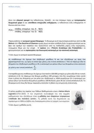 Απίθανες Ιστορίες
Γ. ΛΑΓΟΥΔΑΚΟΣ σελ. 22
Δίνει τον κλασικό ορισμό της πιθανότητας, δηλαδή : σε ένα πείραμα τύχης με πεπερασμένο
δειγματικό χώρο Ω και ισοπίθανα στοιχειώδη ενδεχόμενα, η πιθανότητα ενός ενδεχομένου Α
δίνεται από τον τύπο :
πλήθος στοιχείων του Α Ν(Α)
Ρ(Α)
πλήθος στοιχείων του Ω Ν(Ω)
= =
Παρουσιάζεται το κεντρικό οριακό θεώρημα. Το θεώρημα αυτό πρωτοπαρουσιάστηκε από τον De
Moivre στο «The Doctrine of Chances» χωρίς όμως να κάνει αίσθηση διότι το χρησιμοποίησε για να
βρει τον αριθμό των κεφαλών που προκύπτουν από τις πολλαπλές ρίψεις ενός νομίσματος,
τετριμμένο θέμα για την εποχή . Ο Laplace στο «Théorie Analytique des Probabilités» το
χρησιμοποίησε για να προσεγγίσει την διωνυμική κατανομή με την κανονική κατανομή.
Τι λέει όμως το κεντρικό οριακό θεώρημα;
Ας υποθέσουμε ότι έχουμε ένα πληθυσμό μεγέθους Ν και τον εξετάζουμε ως προς ένα
χαρακτηριστικό του, ως προς το οποίο έχει μέσο μ και τυπική απόκλιση σ. Τότε αν πάρουμε όλα τα
δείγματα του πληθυσμού μεγέθους ν<Ν, η κατανομή των μέσων όλων των δειγμάτων είναι κανονική
με μέσο μ και τυπική απόκλιση
σ
ν
.
Για παράδειγμα ας υποθέσουμε ότι έχουμε ένα πακέτο 100.000 μετοχών με μέση αξία 3€ και τυπική
απόκλιση σ=1€. Αν πάρουμε ένα δείγμα μεγέθους 100 μετοχών τότε δεν γνωρίζουμε πόσο κοντά
είναι ο μέσος του δείγματος με τον μέσο του πληθυσμού μ, αλλά γνωρίζουμε ότι η κατανομή των
μέσων όλων των δυνατών δειγμάτων μεγέθους 100 θα δώσει μέσο 3€ και τυπική απόκλιση 0,1€. Το
θεώρημα αυτό όπως θα δούμε παρακάτω αποτελεί τη βάση της εκτιμητικής στατιστικής.
Ο τρίτος μεγάλος της παρέας των Γάλλων Μαθηματικών είναι ο Adrien-Marie
Legendre (1752-1833). Η πιο σημαντική συνεισφορά του στο κομμάτι
μαθηματικών που εξετάζουμε είναι η μέθοδος των ελαχίστων τετραγώνων
«méthode des moindres carrés». Τη μέθοδο αυτή την δημοσίευσε ως
παράρτημα το 1806 σε βιβλίο που διαπραγματευόταν τις τροχιές των κομητών.
Τι λέει όμως η μέθοδος αυτή;
 