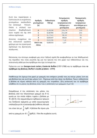 Απίθανες Ιστορίες
Γ. ΛΑΓΟΥΔΑΚΟΣ σελ. 26
Αυτό που παρατήρησε ο
Clark είναι ότι οι συχνότητες
χτυπημάτων ακολουθούν
την κατανομή Poisson.
Οπότε η επιλογή των
σημείων βομβαρδισμού
έγινε τυχαία και όχι από
κάποιο σχεδιασμό.
Δίνοντας συγχρόνως και
ένα στατιστικό εργαλείο
χρήσιμο για τον στρατηγικό
σχεδιασμό της βρετανικής
αεράμυνας.
Κλείνοντας την σύντομη αναφορά μας στην Γαλλική σχολή θα αναφερθούμε σε ένα Μαθηματικό
της περιόδου που είναι γνωστός όχι για την έρευνα του στο χώρο των πιθανοτήτων και της
στατιστικής αλλά για ένα πρόβλημα που έχει το όνομά του.
Πρόκειται για τον Georges-Louis Leclerc, Comte de Buffon (1707-1788) και το πρόβλημα είναι το
πρόβλημα της βελόνας (Buffon's needle problem - 1777)
Υποθέτουμε ότι έχουμε ένα χαρτί με γραμμές που απέχουν μεταξύ τους ας πούμε μήκος 1cm και
μία βελόνα που και αυτή έχει μήκος 1cm . Ρίχνουμε από ένα ύψος την βελόνα. Ποια η πιθανότητα
η βελόνα να τέμνει κάποια από τις γραμμές του τετραδίου. (Στη γενίκευσή του το πρόβλημα
υποθέτει ότι το μήκος της βελόνας είναι l και η απόσταση των γραμμών d με l<d)
Ονομάζουμε d την απόσταση του μέσου της
βελόνας από την πλησιέστερη γραμμή και θ τη
γωνία με την οποία πέφτει τυχαία η βελόνα με
θ [0,π]
 . Στο σχηματιζόμενο ορθογώνιο τρίγωνο
του διπλανού σχήματος με απλή τριγωνομετρία
υπολογίζουμε ότι η (κατακόρυφη) κάθετος πλευρά
του είναι ίση με
1
ημθ
2
 . Η βελόνα θα τέμνει μία
από τις γραμμές αν
1
d ημθ
2
 (1) . Πότε θα συμβαίνει αυτό;
Αριθμός
χτυπημάτων
(x)
Πιθανότητα
Ρ(Χ=χ)
Εκτιμώμενος
αριθμός
τετραγώνων στο
πλέγμα με x
χτυπήματα
Πραγματικός
αριθμός
τετραγώνων
στο πλέγμα με x
χτυπήματα
0 0,39298 226,74 229
1 0,36704 211,39 211
2 0,17141 98,54 93
3 0,05337 30,62 35
4 0,01246 7,14 7
Από 5 και
πάνω
0,00233 1,57 1
 
