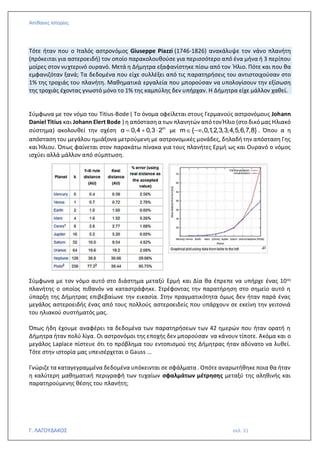 Απίθανες Ιστορίες
Γ. ΛΑΓΟΥΔΑΚΟΣ σελ. 31
Τότε ήταν που ο Ιταλός αστρονόμος Giuseppe Piazzi (1746-1826) ανακάλυψε τον νάνο πλανήτη
(πρόκειται για αστεροειδή) τον οποίο παρακολουθούσε για περισσότερο από ένα μήνα ή 3 περίπου
μοίρες στον νυχτερινό ουρανό. Μετά η Δήμητρα εξαφανίστηκε πίσω από τον Ήλιο. Πότε και που θα
εμφανιζόταν ξανά; Τα δεδομένα που είχε συλλέξει από τις παρατηρήσεις του αντιστοιχούσαν στο
1% της τροχιάς του πλανήτη. Μαθηματικά εργαλεία που μπορούσαν να υπολογίσουν την εξίσωση
της τροχιάς έχοντας γνωστό μόνο το 1% της καμπύλης δεν υπήρχαν. Η Δήμητρα είχε μάλλον χαθεί.
Σύμφωνα με τον νόμο του Titius-Bode ( Το όνομα οφείλεται στους Γερμανούς αστρονόμους Johann
Daniel Titius και Johann Elert Bode ) η απόσταση α των πλανητών απότον Ήλιο (στο δικό μας Ηλιακό
σύστημα) ακολουθεί την σχέση m
α 0,4 0,3 2
= +  με m { ,0,1
,2,3,3,4,5,6,7,8}
 − . Όπου α η
απόσταση του μεγάλου ημιάξονα μετρούμενη με αστρονομικές μονάδες, δηλαδή την απόσταση Γης
και Ήλιου. Όπως φαίνεται στον παρακάτω πίνακα για τους πλανήτες Ερμή ως και Ουρανό ο νόμος
ισχύει αλλά μάλλον από σύμπτωση.
Σύμφωνα με τον νόμο αυτό στο διάστημα μεταξύ Ερμή και Δία θα έπρεπε να υπήρχε ένας 10ος
πλανήτης ο οποίος πιθανόν να καταστράφηκε. Στρέφοντας την παρατήρηση στο σημείο αυτό η
ύπαρξη της Δήμητρας επιβεβαίωνε την εικασία. Στην πραγματικότητα όμως δεν ήταν παρά ένας
μεγάλος αστεροειδής ένας από τους πολλούς αστεροειδείς που υπάρχουν σε εκείνη την γειτονιά
του ηλιακού συστήματός μας.
Όπως ήδη έχουμε αναφέρει τα δεδομένα των παρατηρήσεων των 42 ημερών που ήταν ορατή η
Δήμητρα ήταν πολύ λίγα. Οι αστρονόμοι της εποχής δεν μπορούσαν να κάνουν τίποτε. Ακόμα και ο
μεγάλος Laplace πίστευε ότι το πρόβλημα του εντοπισμού της Δήμητρας ήταν αδύνατο να λυθεί.
Τότε στην ιστορία μας υπεισέρχεται ο Gauss …
Γνώριζε τα καταγεγραμμένα δεδομένα υπόκεινται σε σφάλματα . Οπότε αναρωτήθηκε ποια θα ήταν
η καλύτερη μαθηματική περιγραφή των τυχαίων σφαλμάτων μέτρησης μεταξύ της αληθινής και
παρατηρούμενης θέσης του πλανήτη;
 
