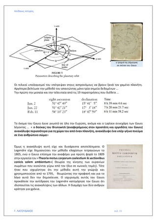 Απίθανες Ιστορίες
Γ. ΛΑΓΟΥΔΑΚΟΣ σελ. 33
Οι τελικοί υπολογισμοί του επέτρεψαν στους αστρονόμους να βρουν ξανά τον χαμένο πλανήτη.
Αργότερα βελτίωσε την μέθοδό του απαιτώντας μόνο τρία σημεία δεδομένων …
Την πρώτη την μεσαία και την τελευταία από τις 19 παρατηρήσεις που διέθετε …
Το όνομα του Gauss έγινε γνωστό σε όλη την Ευρώπη, ακόμα και ο Laplace συνεχάρη των Gauss
λέγοντας … « ο δούκας του Brunswick (αναφερόμενος στον προστάτη και εργοδότη του Gauss)
ανακάλυψε περισσότερα για τη χώρα του από έναν πλανήτη, ανακάλυψε ένα υπέρ-γήινο πνεύμα
σε ένα ανθρώπινο σώμα»
Όμως η ανακάλυψη αυτή είχε και δυσάρεστα αποτελέσματα. Ο
Legendre είχε δημοσιεύσει την μέθοδο ελαχίστων τετραγώνων το
1805, ενώ ο Gauss επίσημα την αναφέρει για πρώτη φορά το 1809
στην εργασία του «Theoria motus corporum coelestium ik sectionibus
conicis solem ambientum»( Θεωρία της κίνησης των ουρανίων
σωμάτων που κινούνται γύρω από τον ήλιο σε κωνικές τομές). Τότε
ήταν που ισχυρίστηκε ότι την μέθοδο αυτή την γνώριζε και
χρησιμοποιούσε από το 1795, θεωρώντας την προφανή και για το
λόγο αυτό δεν την δημοσίευσε. Ο ισχυρισμός αυτός του Gauss
προκάλεσε την αντίδραση του Legendre κατηγόρησε τον Gauss ότι
ιδιοποιείται τις ανακαλύψεις των άλλων. Η διαμάχη των δύο ανδρών
κράτησε για χρόνια.
η τροχιά της Δήμητρας
σε σκίτσο του Gauss
 