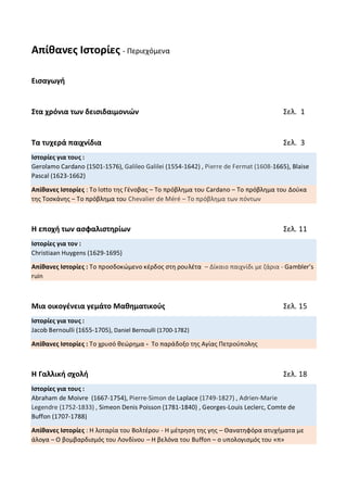 Απίθανες Ιστορίες - Περιεχόμενα
Εισαγωγή
Στα χρόνια των δεισιδαιμονιών Σελ. 1
Τα τυχερά παιχνίδια Σελ. 3
Ιστορίες για τους :
Gerolamo Cardano (1501-1576), Galileo Galilei (1554-1642) , Pierre de Fermat (1608-1665), Blaise
Pascal (1623-1662)
Απίθανες Ιστορίες : Το lotto της Γένοβας – Το πρόβλημα του Cardano – Το πρόβλημα του Δούκα
της Τοσκάνης – Το πρόβλημα του Chevalier de Méré – Το πρόβλημα των πόντων
Η εποχή των ασφαλιστηρίων Σελ. 11
Ιστορίες για τον :
Christiaan Huygens (1629-1695)
Απίθανες Ιστορίες : Το προσδοκώμενο κέρδος στη ρουλέτα – Δίκαιο παιχνίδι με ζάρια - Gambler’s
ruin
Μια οικογένεια γεμάτο Μαθηματικούς Σελ. 15
Ιστορίες για τους :
Jacob Bernoulli (1655-1705), Daniel Bernoulli (1700-1782)
Απίθανες Ιστορίες : Το χρυσό θεώρημα - Το παράδοξο της Αγίας Πετρούπολης
Η Γαλλική σχολή Σελ. 18
Ιστορίες για τους :
Abraham de Moivre (1667-1754), Pierre-Simon de Laplace (1749-1827) , Adrien-Marie
Legendre (1752-1833) , Simeon Denis Poisson (1781-1840) , Georges-Louis Leclerc, Comte de
Buffon (1707-1788)
Απίθανες Ιστορίες : Η λοταρία του Βολτέρου - Η μέτρηση της γης – Θανατηφόρα ατυχήματα με
άλογα – Ο βομβαρδισμός του Λονδίνου – Η βελόνα του Buffon – ο υπολογισμός του «π»
 