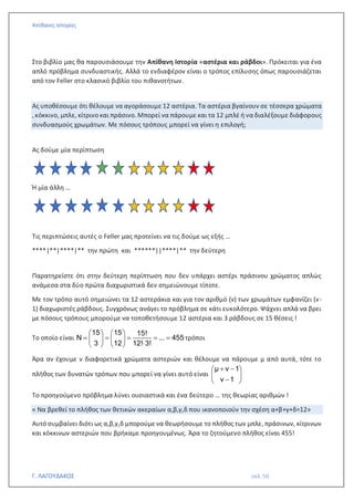 Απίθανες Ιστορίες
Γ. ΛΑΓΟΥΔΑΚΟΣ σελ. 50
Στο βιβλίο μας θα παρουσιάσουμε την Απίθανη Ιστορία «αστέρια και ράβδοι». Πρόκειται για ένα
απλό πρόβλημα συνδυαστικής. Αλλά το ενδιαφέρον είναι ο τρόπος επίλυσης όπως παρουσιάζεται
από τον Feller στο κλασικό βιβλίο του πιθανοτήτων.
Ας υποθέσουμε ότι θέλουμε να αγοράσουμε 12 αστέρια. Τα αστέρια βγαίνουν σε τέσσερα χρώματα
,κόκκινο, μπλε, κίτρινο και πράσινο. Μπορεί να πάρουμε και τα 12 μπλέ ή να διαλέξουμε διάφορους
συνδυασμούς χρωμάτων. Με πόσους τρόπους μπορεί να γίνει η επιλογή;
Ας δούμε μία περίπτωση
Ή μία άλλη …
Τις περιπτώσεις αυτές ο Feller μας προτείνει να τις δούμε ως εξής …
****|**|****|** την πρώτη και ******||****|** την δεύτερη
Παρατηρείστε ότι στην δεύτερη περίπτωση που δεν υπάρχει αστέρι πράσινου χρώματος απλώς
ανάμεσα στα δύο πρώτα διαχωριστικά δεν σημειώνουμε τίποτε.
Με τον τρόπο αυτό σημειώνει τα 12 αστεράκια και για τον αριθμό (ν) των χρωμάτων εμφανίζει (ν-
1) διαχωριστές ράβδους. Συγχρόνως ανάγει το πρόβλημα σε κάτι ευκολότερο. Ψάχνει απλά να βρει
με πόσους τρόπους μπορούμε να τοποθετήσουμε 12 αστέρια και 3 ράβδους σε 15 θέσεις !
Το οποίο είναι
15 15 15!
Ν ... 455
3 12 12! 3!
   
= = = = =
   

   
τρόποι
Άρα αν έχουμε ν διαφορετικά χρώματα αστεριών και θέλουμε να πάρουμε μ από αυτά, τότε το
πλήθος των δυνατών τρόπων που μπορεί να γίνει αυτό είναι
μ ν 1
ν 1
+ −
 
 
−
 
Το προηγούμενο πρόβλημα λύνει ουσιαστικά και ένα δεύτερο … της θεωρίας αριθμών !
« Να βρεθεί το πλήθος των θετικών ακεραίων α,β,γ,δ που ικανοποιούν την σχέση α+β+γ+δ=12»
Αυτό συμβαίνει διότι ως α,β,γ,δ μπορούμε να θεωρήσουμε το πλήθος των μπλε, πράσινων, κίτρινων
και κόκκινων αστεριών που βρήκαμε προηγουμένως. Άρα το ζητούμενο πλήθος είναι 455!
 