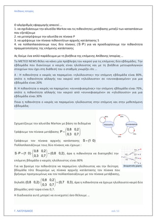 Απίθανες Ιστορίες
Γ. ΛΑΓΟΥΔΑΚΟΣ σελ. 53
Ο αλγόριθμός εφαρμογής απαιτεί …
1. να σχεδιάσουμε την αλυσίδα Markov και τις πιθανότητες μετάβασης μεταξύ των καταστάσεων
που εξετάζουμε
2. να μετατρέψουμε την αλυσίδα σε πίνακα Ρ
3. να γράψουμε τον πίνακα πιθανοτήτων αρχικής κατάστασης S
4. να πολλαπλασιάσουμε τους δύο πίνακες ( S P
 ) για να προσδιορίσουμε την πιθανότητα
πραγματοποίησης της επόμενης κατάστασης
Ας δούμε ένα απλό παράδειγμα με τη βοήθεια της επόμενης Απίθανης Ιστορίας …
Το ΜΕΤΕΟ NEWS θέλει να κάνει μία πρόβλεψη του καιρού για τις επόμενες δύο εβδομάδες. Την
εβδομάδα που διανύουμε ο καιρός είναι ηλιόλουστος και με τη βοήθεια μετεωρολογικών
στοιχείων που έχει στη διάθεσή του ο σταθμός γνωρίζει ότι …
Α : Η πιθανότητα ο καιρός να παραμείνει «ηλιόλουστος» την επόμενη εβδομάδα είναι 80%,
οπότε η πιθανότητα αλλαγής του καιρού από «ηλιόλουστο» σε «συννεφιασμένο» για μια
εβδομάδα είναι 20%
Β: Η πιθανότητα ο καιρός να παραμείνει «συννεφιασμένος» την επόμενη εβδομάδα είναι 70%,
οπότε η πιθανότητα αλλαγής του καιρού από «συννεφιασμένο» σε «ηλιόλουστο» για μια
εβδομάδα είναι 30%
Ποια η πιθανότητα ο καιρός να παραμείνει ηλιόλουστος στην επόμενη και στην μεθεπόμενη
εβδομάδα;
Σχηματίζουμε την αλυσίδα Markov με βάση τα δεδομένα
Γράφουμε τον πίνακα μετάβασης
0,8 0,2
Ρ
0,3 0,7
 
=  
 
Γράφουμε τον πίνακα αρχικής κατάστασης S (1 0)
=
Πολλαπλασιάζουμε τους δύο πίνακες και έχουμε :
 
 =  =
 
 
0,8 0,2
S P (1 0) (0,8 0,2)
0,3 0,7
, άρα η πιθανότητα να διατηρηθεί την
επόμενη βδομάδα ο καιρός ηλιόλουστος είναι 80%
Για να βρούμε την πιθανότητα να παραμείνει ηλιόλουστος και την δεύτερη
βδομάδα τότε θεωρούμε ως πίνακα αρχικής κατάστασης τον πίνακα που
βρήκαμε προηγουμένως και τον πολλαπλασιάζουμε με τον πίνακα μετάβασης,
δηλαδή
 
 =
 
 
0,8 0,2
(0,8 0,2) (0,7 0,3)
0,3 0,7
, άρα η πιθανότητα να έχουμε ηλιόλουστο καιρό δύο
βδομάδες από τώρα είναι 0,7.
Η διαδικασία αυτή μπορεί να συνεχιστεί όσο θέλουμε …
Δειγματικός χώρος
 