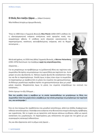Απίθανες Ιστορίες
Γ. ΛΑΓΟΥΔΑΚΟΣ σελ. 57
Ο Θεός δεν παίζει ζάρια … (Albert Einstein)
Μία Απίθανη Ιστορία με άρωμα Φυσικής
‘Ήταν το 1900 όταν ο Γερμανός Φυσικός Max Planck (1858-1947) υπέθεσε ότι
η ηλεκτρομαγνητική ενέργεια εκπέμπεται κατά ορισμένα ποσά, που
ονομάστηκαν κβάντα. Η υπόθεση αυτή εξηγούσε ικανοποιητικά τις
παρατηρούμενες ποσότητες ακτινοβολούμενης ενέργειας από τα θερμά
αντικείμενα …
Μετά από χρόνια, το 1926 ένας άλλος Γερμανός Φυσικός, ο Werner Heisenberg
(1901-1976) διατύπωσε την περίφημη αρχή της απροσδιοριστίας,
εξηγώντας …
Για να μπορέσουμε να προβλέψουμε τη (μελλοντική) θέση και ταχύτητα ενός
σωματιδίου θα πρέπει να μετρήσουμε την τωρινή θέση και ταχύτητά του. Αυτό
μπορεί να γίνει φωτίζοντάς το. Κάποια κύματα φωτός θα ανακλαστούν πάνω
του και θα το παρατηρήσουμε. Επειδή όμως το φως είναι κύμα το σωματίδιο
το παρατηρούμε με ακρίβεια όση το μήκος του κύματος που χρησιμοποιούμε.
Αν θέλουμε μεγαλύτερη ακρίβεια πρέπει να χρησιμοποιήσουμε φως με μικρό
μήκος κύματος. Μικραίνοντας όμως το μήκος του κύματος επηρεάζουμε την κινητική του
κατάσταση…
Οπότε έχουμε το εξής δίλημμα …
Όσο πιο μεγάλη είναι η ακρίβεια με τη οποία προσπαθούμε να μετρήσουμε τη θέση του
σωματιδίου τόσο πιο μικρή είναι η ακρίβεια με την οποία μπορούμε να μετρήσουμε την ταχύτητά
του, και αντίστροφα !
Έτσι σε ένα πείραμα δεν προβλέπεται ένα μοναδικό αποτέλεσμα, αλλά ένα πλήθος διαφορετικών
πιθανών αποτελεσμάτων. Αναπόφευκτα εισάγεται στην Φυσική ένα στοιχείοαδυναμίας πρόβλεψης
και τυχαιότητας. Με το τυχαίο να μη προκύπτει από άγνοια κάποιων συνθηκών, αλλά ως εγγενή
κατάσταση του μικρόκοσμου. Οι παρατηρήσεις μας απλώνονται στο χώρο και τον χρόνο με μια
συγκεκριμένη κατανομή πιθανοτήτων.
Λες και όλα εξαρτώνται από το ρίξιμο ενός ζαριού …
 