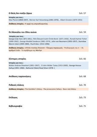 Ο Θεός δεν παίζει ζάρια Σελ. 57
Ιστορίες για τους :
Max Planck (1858-1947) , Werner Karl Heisenberg (1901-1976) , Albert Einstein (1879-1955)
Απίθανες Ιστορίες : Η αρχή της απροσδιοριστίας
Οι δάσκαλοι του 20ου αιώνα Σελ. 59
Ιστορίες για τους :
George Undy Yule ( 1871-1951) , Félix Édouard Justin Émile Borel (1871-1956) , Ronald Aylmer Fisher
(1890-1962) , George Waddel Snedecor (1881-1974) , John von Neumann (1903-1957) , Stanisław
Marcin Ulam (1909-1984) , Paul Erdos (1913-1996)
Απίθανες Ιστορίες : infinite monkey theorem – Έλεγχος παραγωγής - Υπολογισμός του π – Οι
αριθμοί Erdős - Το πρόβλημα της Marilyn
Σύντομες ιστορίες Σελ. 66
Ιστορίες για τους :
Walter Andrew Shewhart (1891–1967) , Ο John Wilder Tukey (1915-2000) , George Horace
Gallup (1901–1984) , Nathaniel (Nate) Read Silver (1978- )
Απίθανες παρανοήσεις Σελ. 68
Πιθανές πλάνες Σελ. 70
Απίθανες Ιστορίες : The Gambler's fallacy - The prosecutors fallacy - Base rate fallacy
Επίλογος Σελ. 73
Βιβλιογραφία Σελ. 75
 