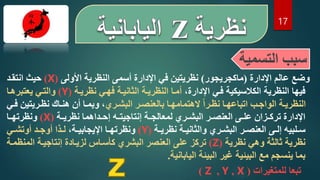 17
‫التسم‬ ‫سبب‬
‫ية‬
‫اإلدارة‬ ‫عالم‬ ‫وضع‬
(
‫ماكجريجور‬
)
‫األولى‬ ‫النظرية‬ ‫أسمى‬ ‫اإلدارة‬ ‫في‬ ‫نظريتين‬
(
X
)
‫انتقدد‬ ‫حيث‬
،‫اإلدارة‬ ‫فدي‬ ‫الكالسيكية‬ ‫النظرية‬ ‫فيها‬
‫نظريدة‬ ‫فهدي‬ ‫الثانيدة‬ ‫النظريدة‬ ‫أمدا‬
(
Y
)
‫يعتبرهدا‬ ‫والتدي‬
‫دري‬‫د‬‫البش‬ ‫در‬‫د‬‫بالعنص‬ ‫دا‬‫د‬‫الهتمامه‬ ‫ه‬‫ا‬‫در‬‫د‬‫نظ‬ ‫دا‬‫د‬‫اتباعه‬ ‫دب‬‫د‬‫الواج‬ ‫دة‬‫د‬‫النظري‬
‫دريتين‬‫د‬‫نظ‬ ‫دار‬‫د‬‫هن‬ ‫أن‬ ‫دا‬‫د‬‫وبم‬ ،
‫دي‬‫د‬‫ف‬
‫دة‬‫د‬‫نظري‬ ‫دداهما‬‫د‬‫إح‬ ‫ده‬‫د‬‫إنتاجيت‬ ‫دة‬‫د‬‫لمعالج‬ ‫دري‬‫د‬‫البش‬ ‫در‬‫د‬‫العنص‬ ‫دى‬‫د‬‫عل‬ ‫دزان‬‫د‬‫ترك‬ ‫اإلدارة‬
(
X
)
‫دا‬‫د‬‫ونظرته‬
‫دة‬‫د‬‫نظري‬ ‫دة‬‫د‬‫والثاني‬ ‫دري‬‫د‬‫البش‬ ‫در‬‫د‬‫العنص‬ ‫دى‬‫د‬‫إل‬ ‫دلبيه‬‫د‬‫س‬
(
Y
)
،‫دة‬‫د‬‫اإليجابي‬ ‫دا‬‫د‬‫ونظرته‬
‫دد‬‫د‬‫أوج‬ ‫دذا‬‫د‬‫ل‬
‫دي‬‫د‬‫أوتش‬
‫نظرية‬ ‫وهي‬ ‫ثالثة‬ ‫نظرية‬
(
Z
)
‫المنظ‬ ‫إنتاجيدة‬ ‫لزيدادة‬ ‫كأسداس‬ ‫البشري‬ ‫العنصر‬ ‫على‬ ‫تركز‬
‫مدة‬
‫اليابانية‬ ‫البيئة‬ ‫غير‬ ‫البيئية‬ ‫مع‬ ‫ينسجم‬ ‫بما‬
.
‫للمتغيرات‬ ‫تبعا‬
(
X
,
Y
,
Z
)
 