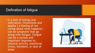 Defination of fatigue
• is a lack of energy and
motivation. Drowsiness and
apathy ( a feeling of not
caring about what happens)
can be symptoms that go
along with fatigue. Fatigue
can be a normal and
important response to
physical activity, emotional
stress, boredom, or lack of
sleep